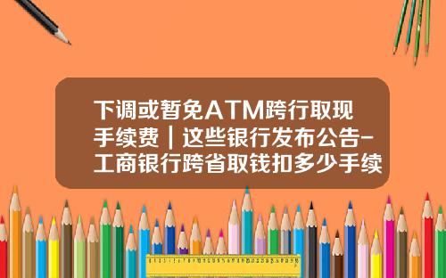 下调或暂免ATM跨行取现手续费｜这些银行发布公告-工商银行跨省取钱扣多少手续费