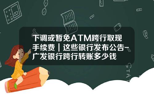 下调或暂免ATM跨行取现手续费｜这些银行发布公告-广发银行跨行转账多少钱