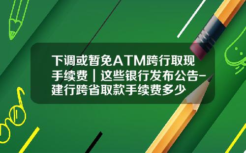 下调或暂免ATM跨行取现手续费｜这些银行发布公告-建行跨省取款手续费多少