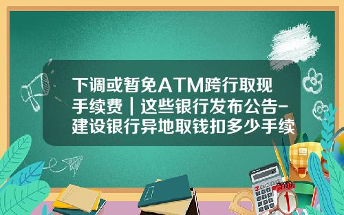 下调或暂免ATM跨行取现手续费｜这些银行发布公告-建设银行异地取钱扣多少手续费