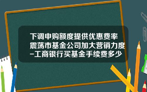 下调申购额度提供优惠费率震荡市基金公司加大营销力度-工商银行买基金手续费多少