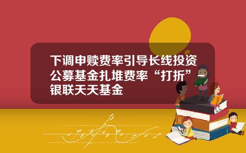 下调申赎费率引导长线投资公募基金扎堆费率“打折”-银联天天基金