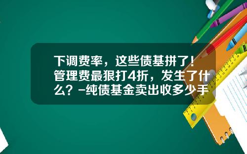下调费率，这些债基拼了！管理费最狠打4折，发生了什么？-纯债基金卖出收多少手续费