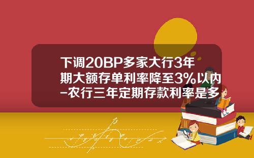 下调20BP多家大行3年期大额存单利率降至3%以内-农行三年定期存款利率是多少