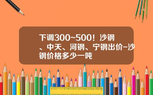 下调300~500！沙钢、中天、河钢、宁钢出价-沙钢价格多少一吨
