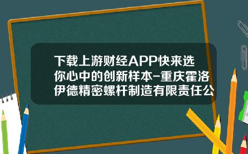 下载上游财经APP快来选你心中的创新样本-重庆霍洛伊德精密螺杆制造有限责任公司