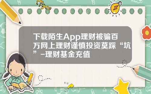 下载陌生App理财被骗百万网上理财谨慎投资莫踩“坑”-理财基金充值