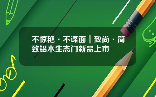不惊艳·不谋面｜致尚·简致铝木生态门新品上市