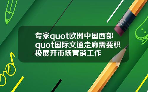 专家quot欧洲中国西部quot国际交通走廊需要积极展开市场营销工作