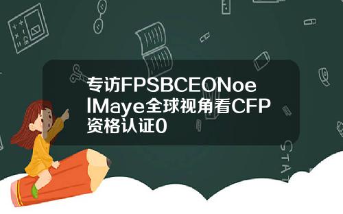 专访FPSBCEONoelMaye全球视角看CFP资格认证0
