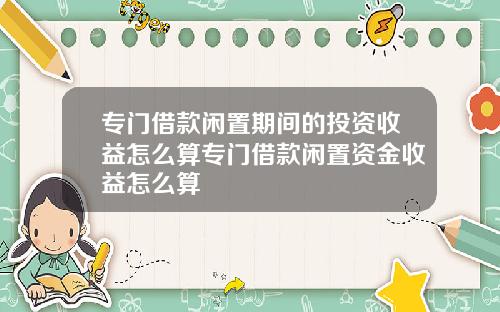 专门借款闲置期间的投资收益怎么算专门借款闲置资金收益怎么算