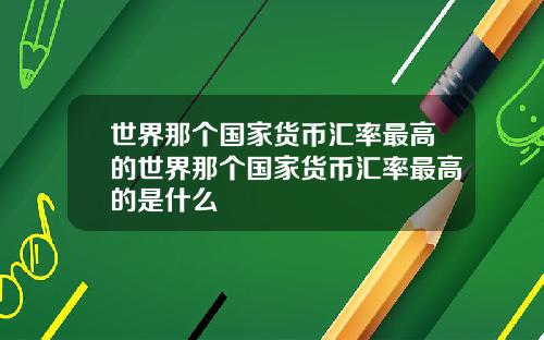 世界那个国家货币汇率最高的世界那个国家货币汇率最高的是什么