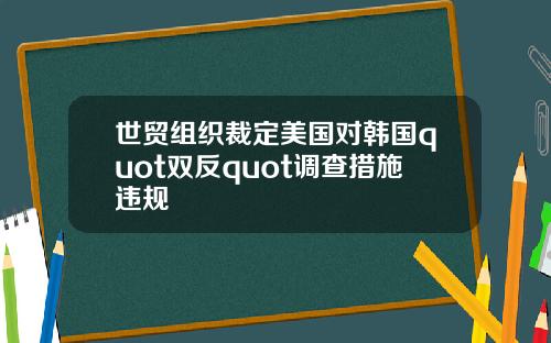 世贸组织裁定美国对韩国quot双反quot调查措施违规
