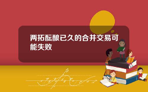两拓酝酿已久的合并交易可能失败