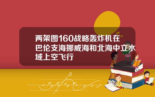 两架图160战略轰炸机在巴伦支海挪威海和北海中立水域上空飞行