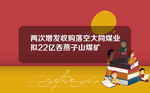 两次增发收购落空大同煤业拟22亿吞燕子山煤矿