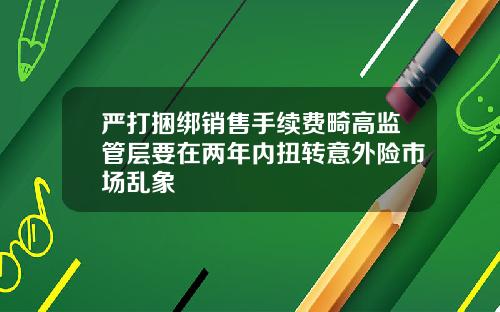 严打捆绑销售手续费畸高监管层要在两年内扭转意外险市场乱象