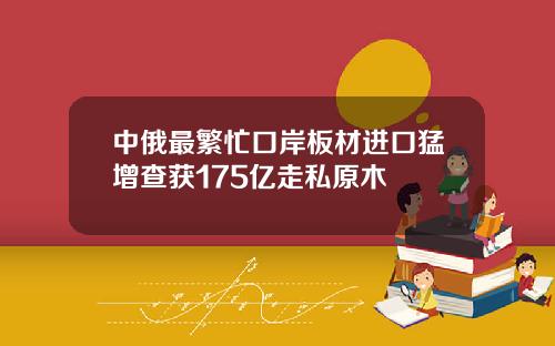 中俄最繁忙口岸板材进口猛增查获175亿走私原木