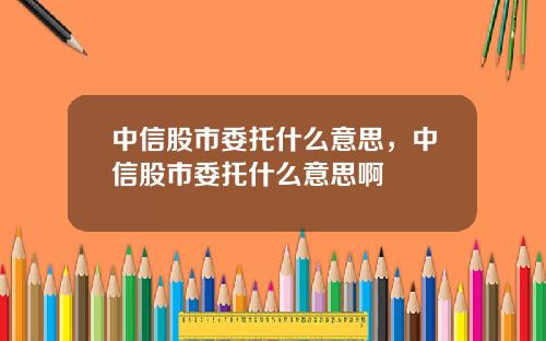 中信股市委托什么意思，中信股市委托什么意思啊