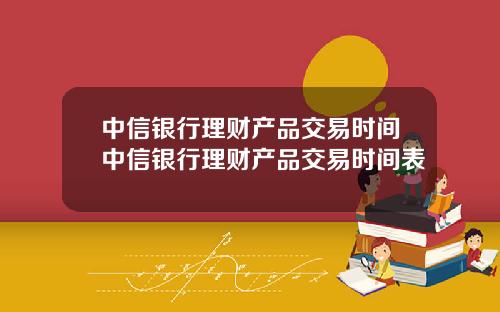 中信银行理财产品交易时间中信银行理财产品交易时间表