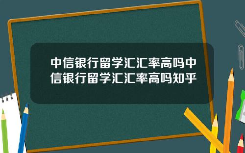 中信银行留学汇汇率高吗中信银行留学汇汇率高吗知乎