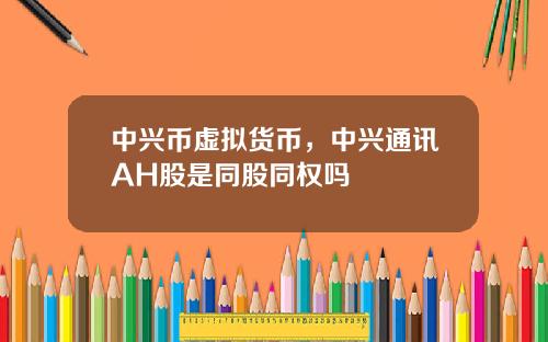 中兴币虚拟货币，中兴通讯AH股是同股同权吗
