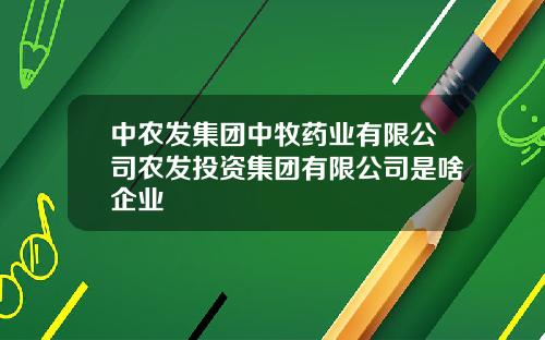 中农发集团中牧药业有限公司农发投资集团有限公司是啥企业