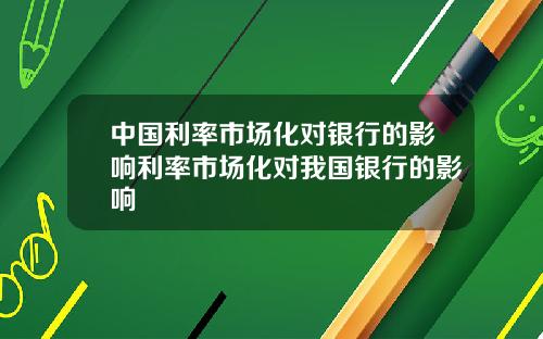 中国利率市场化对银行的影响利率市场化对我国银行的影响