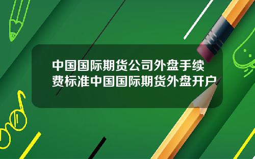 中国国际期货公司外盘手续费标准中国国际期货外盘开户