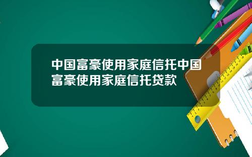 中国富豪使用家庭信托中国富豪使用家庭信托贷款