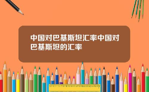 中国对巴基斯坦汇率中国对巴基斯坦的汇率