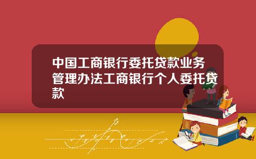 中国工商银行委托贷款业务管理办法工商银行个人委托贷款