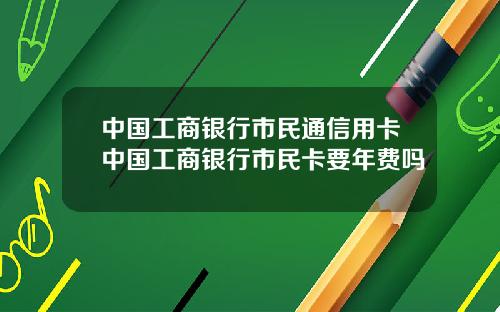 中国工商银行市民通信用卡中国工商银行市民卡要年费吗