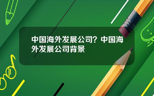 中国海外发展公司？中国海外发展公司背景