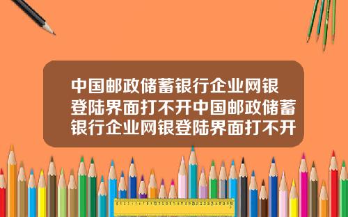中国邮政储蓄银行企业网银登陆界面打不开中国邮政储蓄银行企业网银登陆界面打不开了