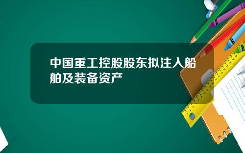 中国重工控股股东拟注入船舶及装备资产