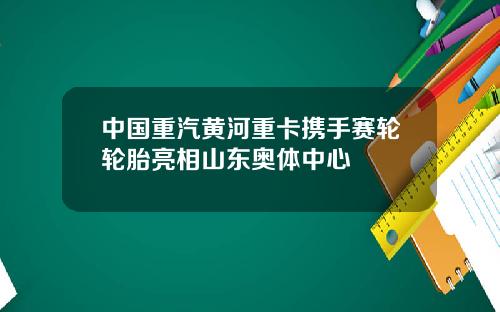 中国重汽黄河重卡携手赛轮轮胎亮相山东奥体中心