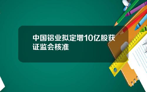 中国铝业拟定增10亿股获证监会核准