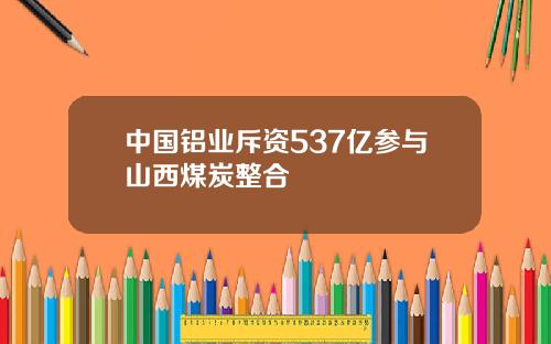 中国铝业斥资537亿参与山西煤炭整合