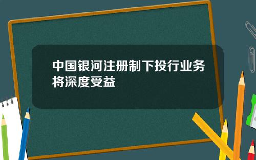 中国银河注册制下投行业务将深度受益
