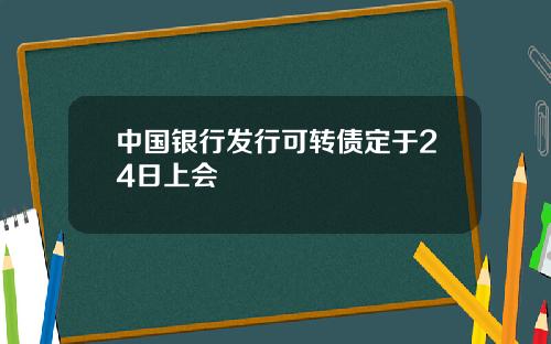中国银行发行可转债定于24日上会
