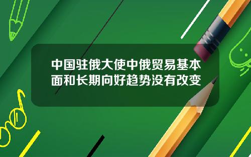 中国驻俄大使中俄贸易基本面和长期向好趋势没有改变