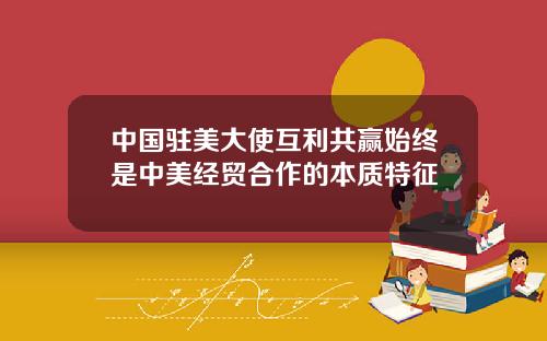 中国驻美大使互利共赢始终是中美经贸合作的本质特征