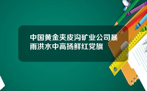 中国黄金夹皮沟矿业公司暴雨洪水中高扬鲜红党旗