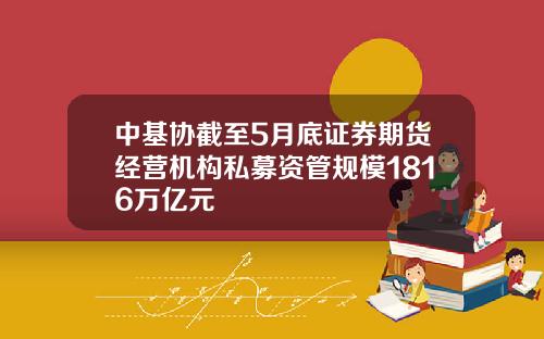 中基协截至5月底证券期货经营机构私募资管规模1816万亿元