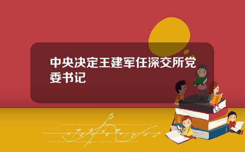 中央决定王建军任深交所党委书记