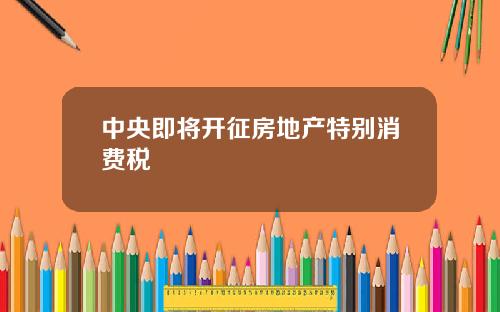中央即将开征房地产特别消费税