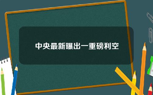 中央最新曝出一重磅利空