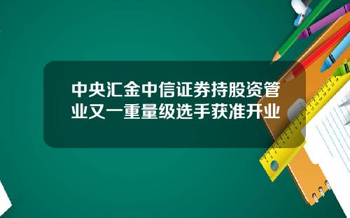 中央汇金中信证券持股资管业又一重量级选手获准开业