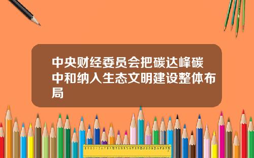 中央财经委员会把碳达峰碳中和纳入生态文明建设整体布局